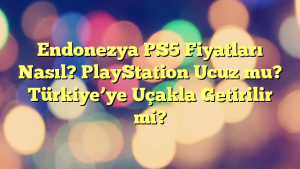 Endonezya PS5 Fiyatları Nasıl? PlayStation Ucuz mu? Türkiye’ye Uçakla Getirilir mi?