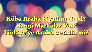 Küba Araba Fiyatları Nasıl? Hangi Markalar Var? Türkiye’ye Araba Getirilir mi?